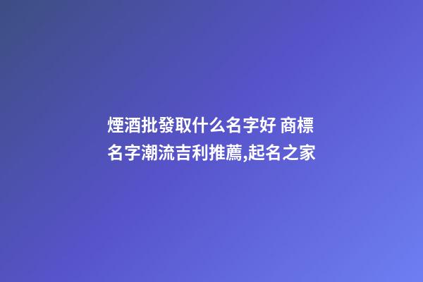 煙酒批發取什么名字好 商標名字潮流吉利推薦,起名之家-第1張-商標起名-玄機派